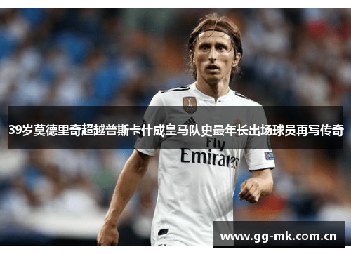 39岁莫德里奇超越普斯卡什成皇马队史最年长出场球员再写传奇 39岁莫德里奇超越普斯卡什成皇马队史最年长出场球员再写传奇